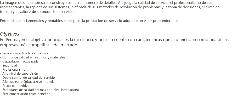 La imagen de una empresa se construye con un sinnúmero de detalles. Allí juega la calidad de servicio, el profesionalismo de sus representantes, la rapidez de sus sistemas, la eficacia de sus métodos de resolución de problemas y la toma de decisiones, el clima de trabajo y la validez de su producto o servicio. Entre estos fundamentales y rentables conceptos, la prestación de servicio adquiere un valor preponderante. Objetivos En Peumayen el objetivo principal es la excelencia, y por eso cuenta con características que la diferencian como una de las empresas más competitivas del mercado. - Tecnología aplicada a su servicio - Control de calidad en insumos y materiales - Capacitacióin actualizada - Seguridad - Profesionalismo - Alto nivel de supervisión - Doble control de calidad del servicio - Alianzas estratégicas a nivel mundial - Precio competitivo - Estándares de calidad del más alto nivel internacional - Excelente relación costo beneficio 