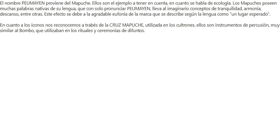 El nombre PEUMAYEN proviene del Mapuche. Ellos son el ejemplo a tener en cuenta, en cuanto se habla de ecología. Los Mapuches poseen muchas palabras nativas de su lengua, que con solo pronunciar PEUMAYEN, lleva al imaginario conceptos de tranquilidad, armonía, descanso, entre otras. Este efecto se debe a la agradable eufonía de la marca que se describe según la lengua como "un lugar esperado". En cuanto a los íconos nos reconocemos a trabés de la CRUZ MAPUCHE, utilizada en los cultrones, ellos son instrumentos de percusión, muy similar al Bombo, que utilizaban en los rituales y ceremonias de difuntos. 