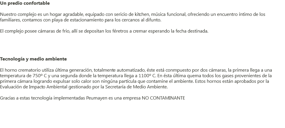Un predio confortable Nuestro complejo es un hogar agradable, equipado con sericio de kitchen, música funcional, ofreciendo un encuentro íntimo de los familiares, contamos con playa de estacionamiento para los cercanos al difunto. El complejo posee cámaras de frio, allí se depositan los féretros a cremar esperando la fecha destinada. Tecnología y medio ambiente El horno crematorio utiliza última generación, totalmente automatizado, éste está conmpuesto por dos cámaras, la primera llega a una temperatura de 750º C y una segunda donde la temperatura llega a 1100º C. En ésta última quema todos los gases provenientes de la primera cámara logrando expulsar solo calor son ningúna partícula que contamine el ambiente. Estos hornos están aprobados por la Evaluación de Impacto Ambiental gestionado por la Secretaría de Medio Ambiente. Gracias a estas tecnología implementadas Peumayen es una empresa NO CONTAMINANTE 