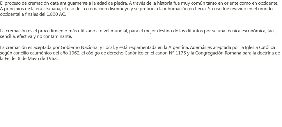El proceso de cremación data antiguamente a la edad de piedra. A través de la historia fue muy común tanto en oriente como en occidente. A principios de la era crsitiana, el uso de la cremación disminuyó y se prefirió a la inhumación en tierra. Su uso fue revivido en el mundo occidental a finales del 1.800 AC. La cremación es el procedimiento más utilizado a nivel mundial, para el mejor destino de los difuntos por se una técnica esconómica, fácil, sencilla, efectiva y no contaminante. La cremación es aceptada por Gobierno Nacional y Local, y está reglamentada en la Argentina. Además es aceptada por la Iglesia Católica según concilio ecuménico del año 1962, el código de derecho Canónico en el canon Nº 1176 y la Congregación Romana para la doctrina de la Fe del 8 de Mayo de 1963. 