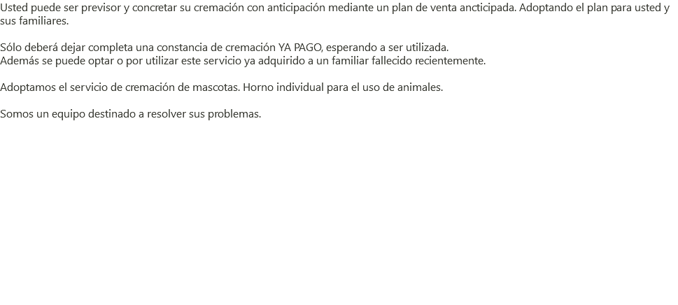 Usted puede ser previsor y concretar su cremación con anticipación mediante un plan de venta ancticipada. Adoptando el plan para usted y sus familiares. Sólo deberá dejar completa una constancia de cremación YA PAGO, esperando a ser utilizada. Además se puede optar o por utilizar este servicio ya adquirido a un familiar fallecido recientemente. Adoptamos el servicio de cremación de mascotas. Horno individual para el uso de animales. Somos un equipo destinado a resolver sus problemas. 